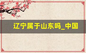 辽宁属于山东吗_中国地图36个省的地图