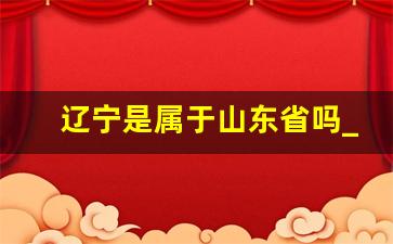 辽宁是属于山东省吗_辽宁以前归山东管吗