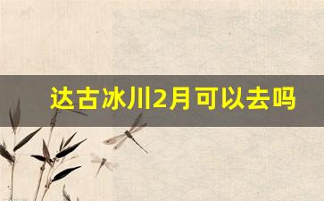 达古冰川2月可以去吗_12月去达古冰川需要准备什么