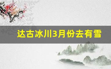 达古冰川3月份去有雪吗_5月达古冰川有雪吗