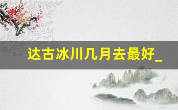 达古冰川几月去最好_达古冰川10月份去好吗