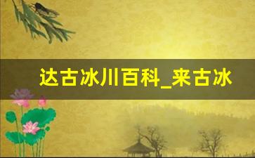 达古冰川百科_来古冰川和达古冰川