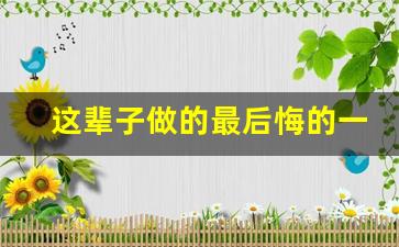 这辈子做的最后悔的一件事_做错事后悔到崩溃想死