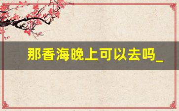 那香海晚上可以去吗_那香海下雨天能游玩吗