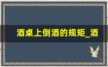 酒桌上倒酒的规矩_酒桌倒酒的正确顺序