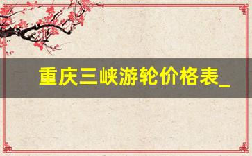 重庆三峡游轮价格表_重庆二日游最佳攻略