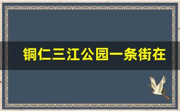 铜仁三江公园一条街在哪里_铜仁火车站附近有什么好玩的