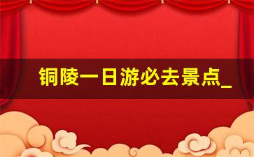 铜陵一日游必去景点_铜陵一日游最佳路线