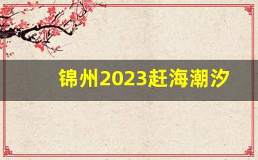 锦州2023赶海潮汐时间表_笔架山潮汐表2023年7月