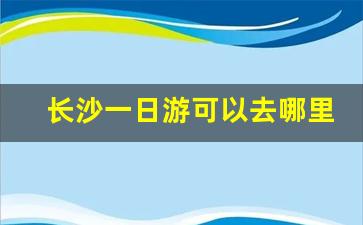 长沙一日游可以去哪里_长沙一日游哪里好玩的地方