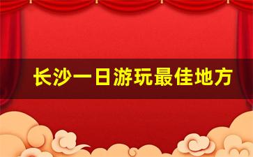 长沙一日游玩最佳地方_湖南长沙十大必去景区