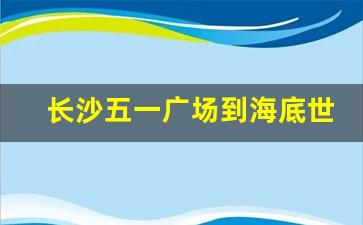 长沙五一广场到海底世界_长沙海洋馆有地铁吗