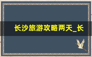 长沙旅游攻略两天_长沙2天一夜玩的地方