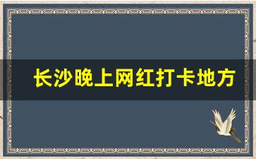 长沙晚上网红打卡地方