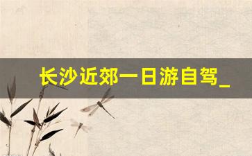 长沙近郊一日游自驾_长沙周边500公里自驾游