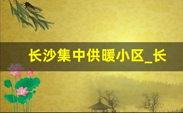 长沙集中供暖小区_长沙冬天有暖气供应吗