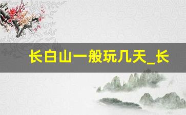 长白山一般玩几天_长白山自由行最佳路线