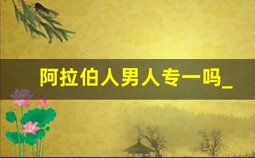 阿拉伯人男人专一吗_阿拉伯人为什么喜欢中国女孩