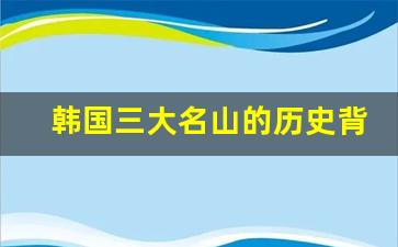 韩国三大名山的历史背景_韩国有名的山都有哪些