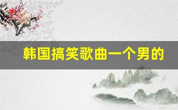 韩国搞笑歌曲一个男的唱_韩国大叔唱的很欢快歌