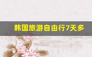 韩国旅游自由行7天多少钱_韩国5日游一般多少钱跟团