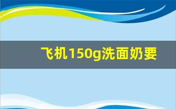 飞机150g洗面奶要托运吗_三支100g牙膏能带上飞机么