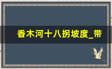 香木河十八拐坡度_带你去旅行e的旅行规划