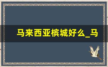 马来西亚槟城好么_马来西亚槟城买房经历