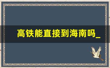 高铁能直接到海南吗_去三亚有火车直达吗