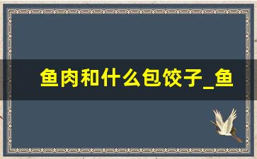 鱼肉和什么包饺子_鱼肉饺子用什么鱼