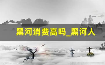 黑河消费高吗_黑河人均收入多少