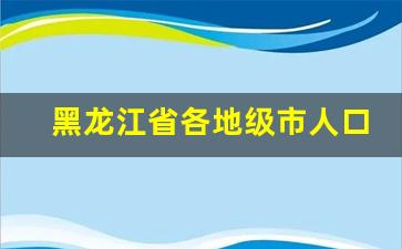 黑龙江省各地级市人口_吉林省各市人口排名