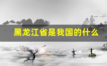 黑龙江省是我国的什么大省_黑龙江省的省会是哪里