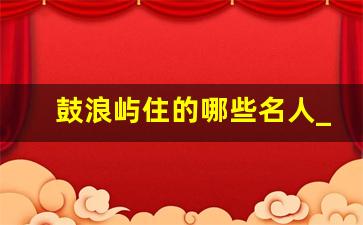 鼓浪屿住的哪些名人_鼓浪屿住的是什么人