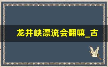 龙井峡漂流会翻嘛_古龙峡漂流水源哪来的